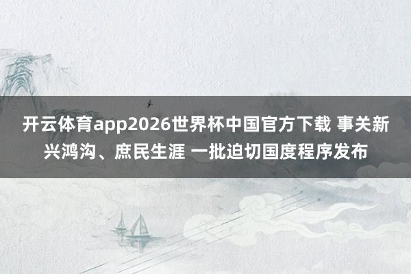 开云体育app2026世界杯中国官方下载 事关新兴鸿沟、庶民生涯 一批迫切国度程序发布