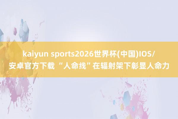 kaiyun sports2026世界杯(中国)IOS/安卓官方下载 “人命线”在辐射架下彰显人命力