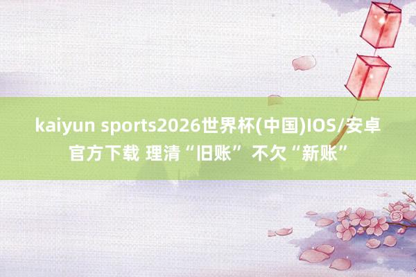 kaiyun sports2026世界杯(中国)IOS/安卓官方下载 理清“旧账” 不欠“新账”