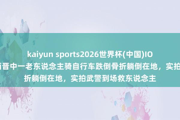 kaiyun sports2026世界杯(中国)IOS/安卓官方下载 山西晋中一老东说念主骑自行车跌倒骨折躺倒在地，实拍武警到场救东说念主