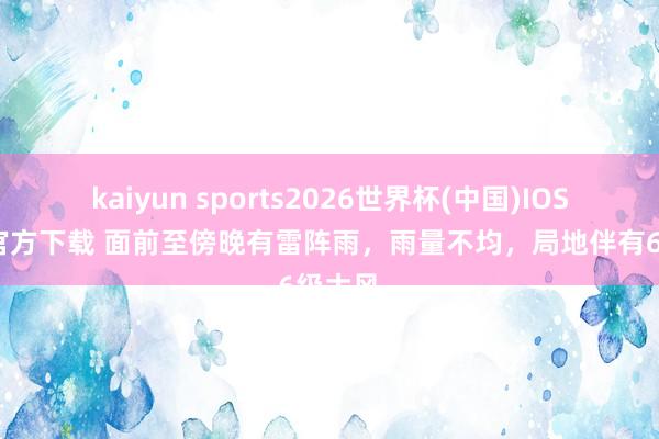 kaiyun sports2026世界杯(中国)IOS/安卓官方下载 面前至傍晚有雷阵雨，雨量不均，局地伴有6级大风