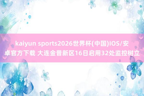 kaiyun sports2026世界杯(中国)IOS/安卓官方下载 大连金普新区16日启用32处监控树立