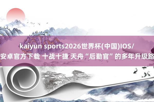 kaiyun sports2026世界杯(中国)IOS/安卓官方下载 十战十捷 天舟“后勤官”的多年升级路