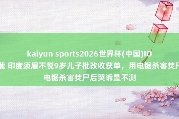 kaiyun sports2026世界杯(中国)IOS/安卓官方下载 印度须眉不悦9岁儿子批改收获单，用电锯杀害焚尸后哭诉是不测