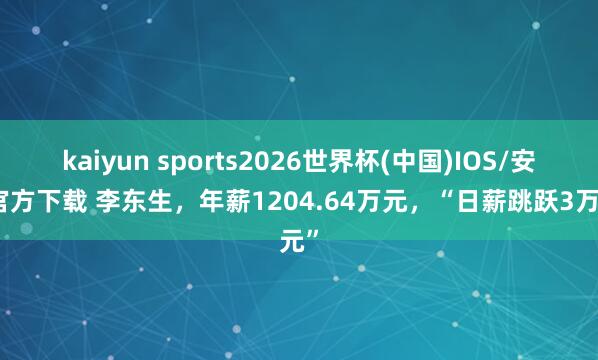 kaiyun sports2026世界杯(中国)IOS/安卓官方下载 李东生，年薪1204.64万元，“日薪跳跃3万元”