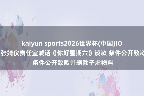 kaiyun sports2026世界杯(中国)IOS/安卓官方下载 张婧仪责任室喊话《你好星期六》谈歉 条件公开致歉并删除子虚物料