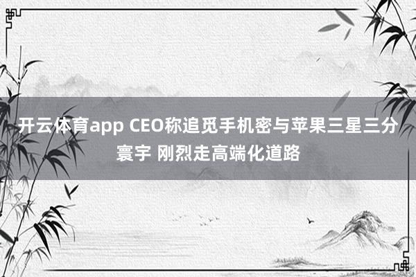 开云体育app CEO称追觅手机密与苹果三星三分寰宇 刚烈走高端化道路