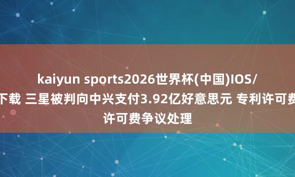 kaiyun sports2026世界杯(中国)IOS/安卓官方下载 三星被判向中兴支付3.92亿好意思元 专利许可费争议处理