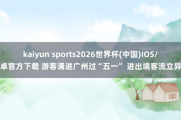 kaiyun sports2026世界杯(中国)IOS/安卓官方下载 游客涌进广州过“五一” 进出境客流立异高