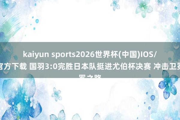 kaiyun sports2026世界杯(中国)IOS/安卓官方下载 国羽3:0完胜日本队挺进尤伯杯决赛 冲击卫冕之路