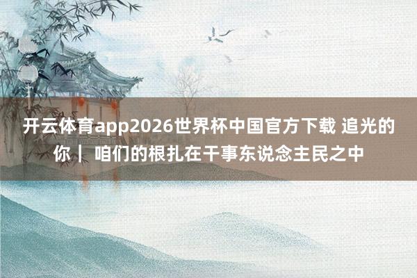开云体育app2026世界杯中国官方下载 追光的你｜ 咱们的根扎在干事东说念主民之中