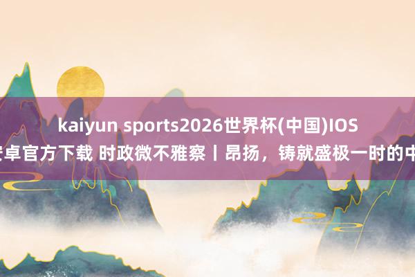 kaiyun sports2026世界杯(中国)IOS/安卓官方下载 时政微不雅察丨昂扬，铸就盛极一时的中国