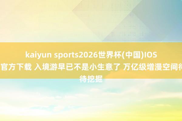 kaiyun sports2026世界杯(中国)IOS/安卓官方下载 入境游早已不是小生意了 万亿级增漫空间待挖掘