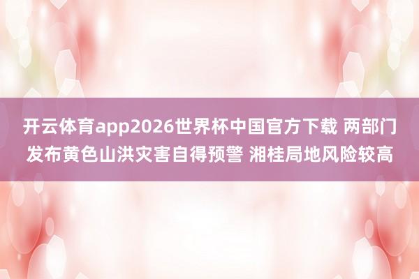开云体育app2026世界杯中国官方下载 两部门发布黄色山洪灾害自得预警 湘桂局地风险较高