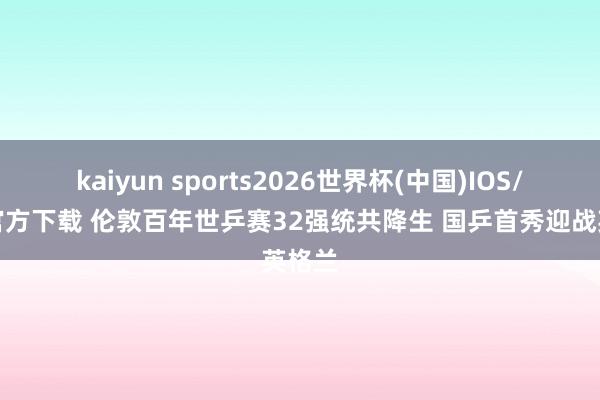 kaiyun sports2026世界杯(中国)IOS/安卓官方下载 伦敦百年世乒赛32强统共降生 国乒首秀迎战英格兰
