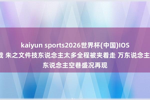 kaiyun sports2026世界杯(中国)IOS/安卓官方下载 朱之文件技东说念主太多全程被夹着走 万东说念主空巷盛况再现