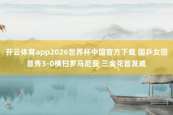 开云体育app2026世界杯中国官方下载 国乒女团首秀3-0横扫罗马尼亚 三金花皆发威