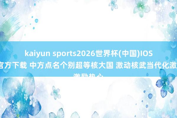 kaiyun sports2026世界杯(中国)IOS/安卓官方下载 中方点名个别超等核大国 激动核武当代化激励热心