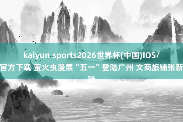 kaiyun sports2026世界杯(中国)IOS/安卓官方下载 萤火虫漫展“五一”登陆广州 文商旅铺张新体验