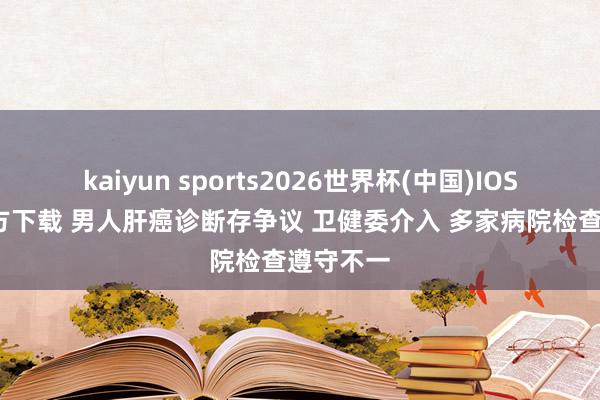 kaiyun sports2026世界杯(中国)IOS/安卓官方下载 男人肝癌诊断存争议 卫健委介入 多家病院检查遵守不一