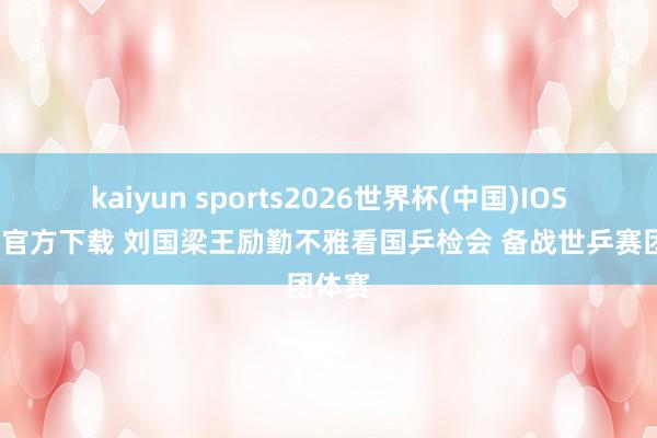 kaiyun sports2026世界杯(中国)IOS/安卓官方下载 刘国梁王励勤不雅看国乒检会 备战世乒赛团体赛