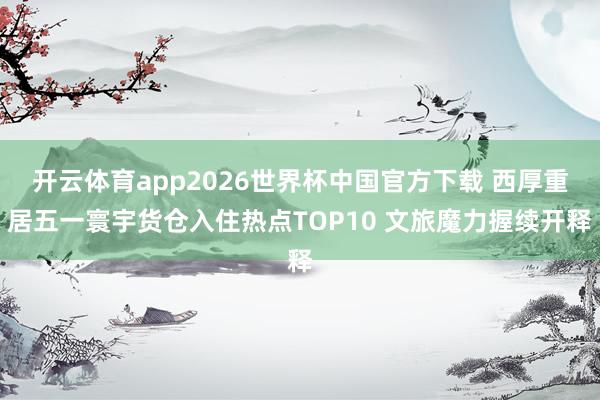 开云体育app2026世界杯中国官方下载 西厚重居五一寰宇货仓入住热点TOP10 文旅魔力握续开释
