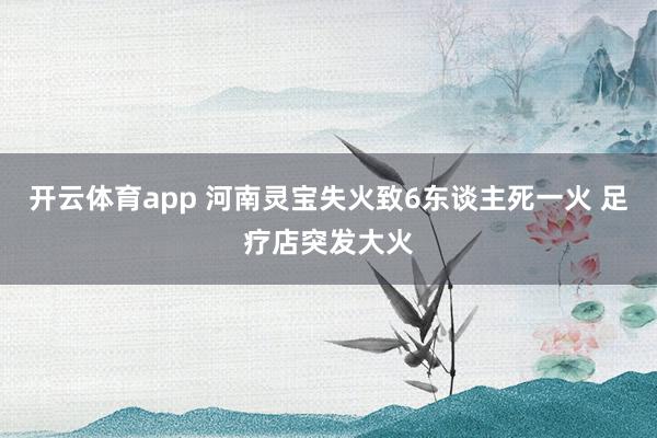 开云体育app 河南灵宝失火致6东谈主死一火 足疗店突发大火
