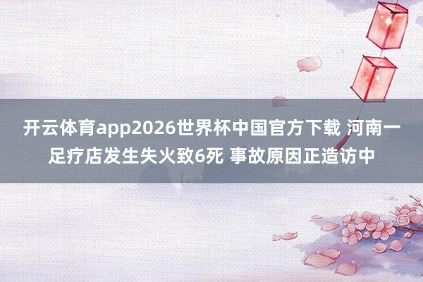开云体育app2026世界杯中国官方下载 河南一足疗店发生失火致6死 事故原因正造访中