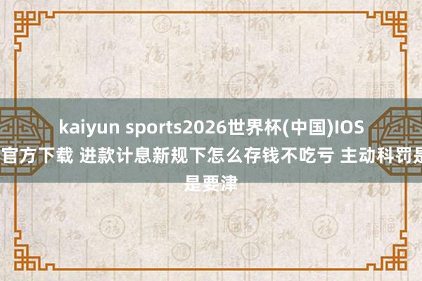 kaiyun sports2026世界杯(中国)IOS/安卓官方下载 进款计息新规下怎么存钱不吃亏 主动科罚是要津
