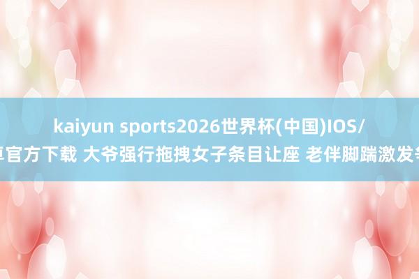 kaiyun sports2026世界杯(中国)IOS/安卓官方下载 大爷强行拖拽女子条目让座 老伴脚踹激发争抓