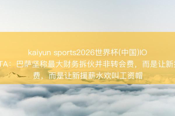 kaiyun sports2026世界杯(中国)IOS/安卓官方下载 TA：巴萨坚称最大财务拆伙并非转会费，而是让新援薪水欢叫工资帽