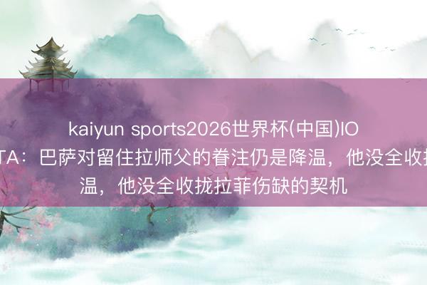 kaiyun sports2026世界杯(中国)IOS/安卓官方下载 TA：巴萨对留住拉师父的眷注仍是降温，他没全收拢拉菲伤缺的契机