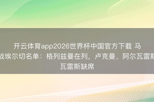 开云体育app2026世界杯中国官方下载 马竞客战埃尔切名单：格列兹曼在列，卢克曼、阿尔瓦雷斯缺席