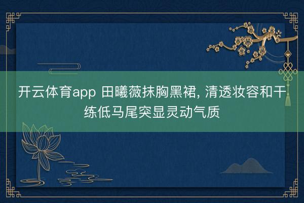 开云体育app 田曦薇抹胸黑裙, 清透妆容和干练低马尾突显灵动气质