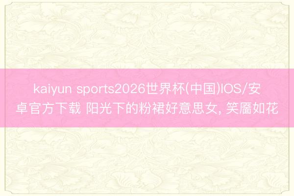 kaiyun sports2026世界杯(中国)IOS/安卓官方下载 阳光下的粉裙好意思女，<a href=