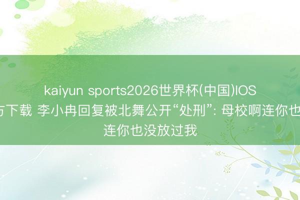 kaiyun sports2026世界杯(中国)IOS/安卓官方下载 李小冉回复被北舞公开“处刑”: 母校啊连你也没放过我