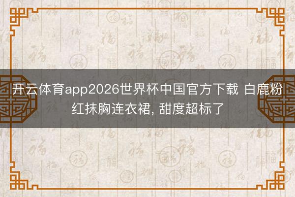 开云体育app2026世界杯中国官方下载 白鹿粉红抹胸连衣裙, 甜度超标了