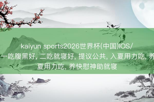kaiyun sports2026世界杯(中国)IOS/安卓官方下载 一吃腹黑好, 二吃就寝好, 提议公共, 入夏用力吃, 养快慰神助就寝