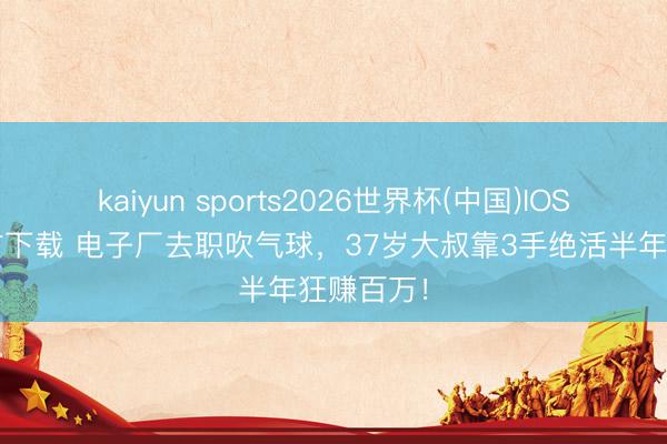 kaiyun sports2026世界杯(中国)IOS/安卓官方下载 电子厂去职吹气球，37岁大叔靠3手绝活半年狂赚百万！