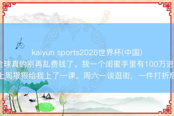 kaiyun sports2026世界杯(中国)IOS/安卓官方下载 奉劝全球真的别再乱费钱了。我一个闺蜜手里有100万进款，上周狠狠给我上了一课。周六一谈逛街，一件打折后299块的羽绒服，她都舍不得