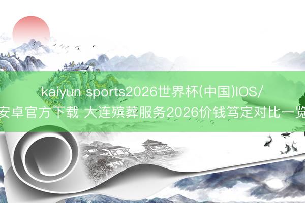kaiyun sports2026世界杯(中国)IOS/安卓官方下载 大连殡葬服务2026价钱笃定对比一览