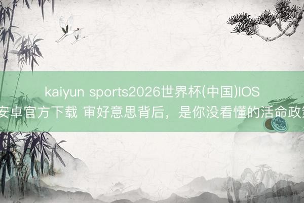 kaiyun sports2026世界杯(中国)IOS/安卓官方下载 审好意思背后，是你没看懂的活命政策