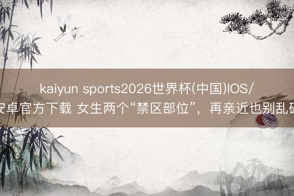 kaiyun sports2026世界杯(中国)IOS/安卓官方下载 女生两个“禁区部位”，再亲近也别乱碰