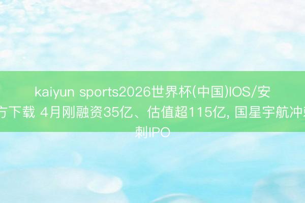 kaiyun sports2026世界杯(中国)IOS/安卓官方下载 4月刚融资35亿、估值超115亿, 国星宇航冲刺IPO