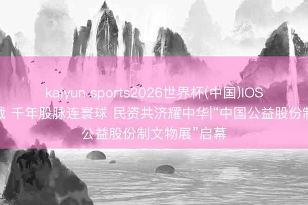 kaiyun sports2026世界杯(中国)IOS/安卓官方下载 千年股脉连寰球 民资共济耀中华|“中国公益股份制文物展”启幕