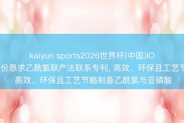 kaiyun sports2026世界杯(中国)IOS/安卓官方下载 山河股份恳求乙酰氯联产法联系专利, 高效、环保且工艺节略制备乙酰氯与亚磷酸