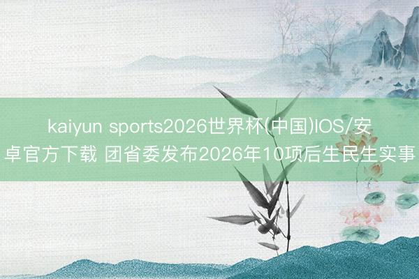 kaiyun sports2026世界杯(中国)IOS/安卓官方下载 团省委发布2026年10项后生民生实事