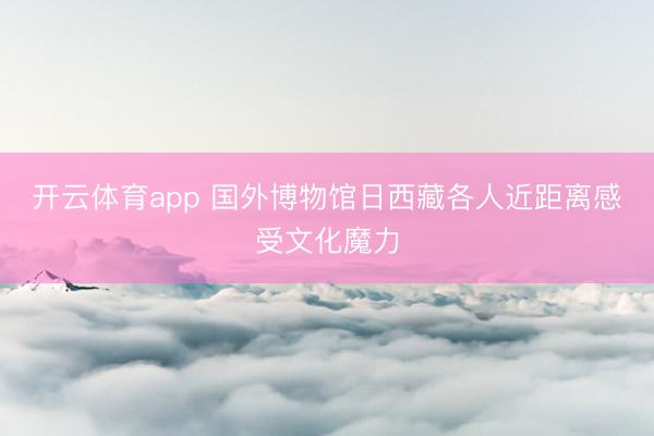 开云体育app 国外博物馆日西藏各人近距离感受文化魔力