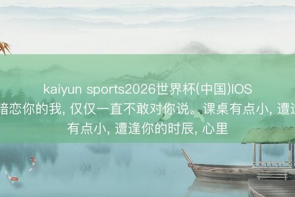 kaiyun sports2026世界杯(中国)IOS/安卓官方下载 暗恋你的我， 仅仅一直不敢对你说。课桌有点小， 遭逢你的时辰， 心里