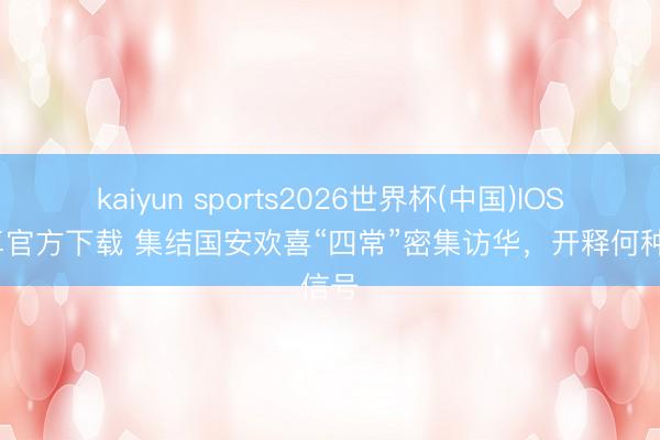 kaiyun sports2026世界杯(中国)IOS/安卓官方下载 集结国安欢喜“四常”密集访华，开释何种信号